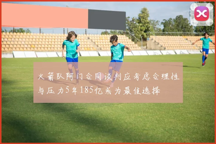 火箭队阿门合同谈判应考虑合理性与压力5年185亿或为最佳选择