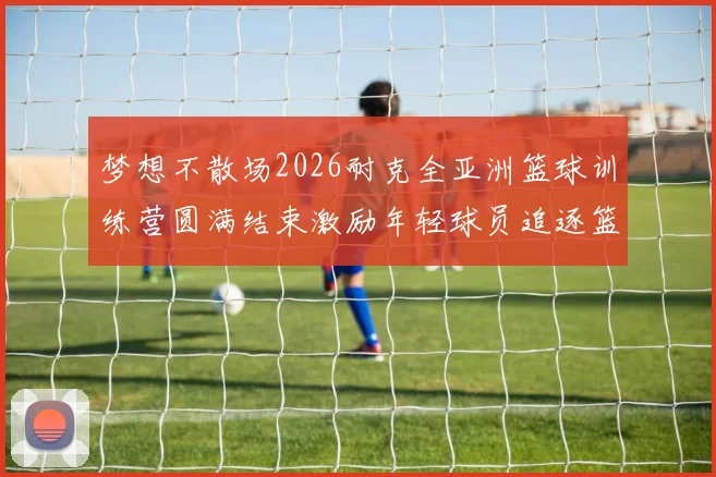梦想不散场2026耐克全亚洲篮球训练营圆满结束激励年轻球员追逐篮球梦想