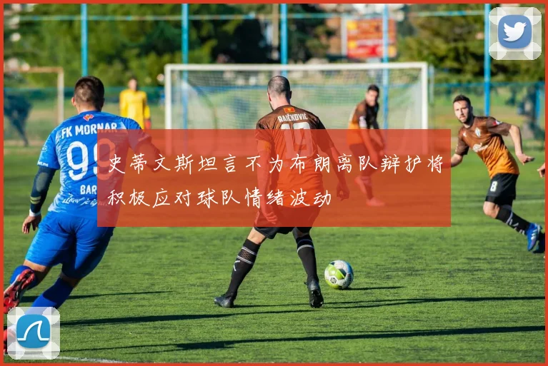 史蒂文斯坦言不为布朗离队辩护将积极应对球队情绪波动