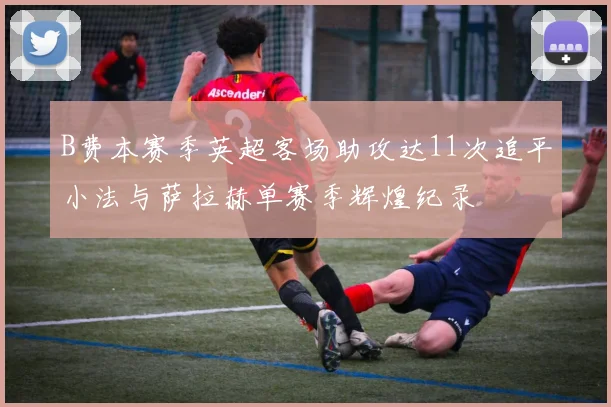 B费本赛季英超客场助攻达11次追平小法与萨拉赫单赛季辉煌纪录