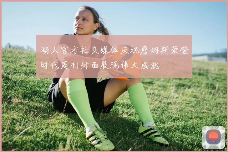 湖人官方社交媒体庆祝詹姆斯荣登时代周刊封面展现伟大成就