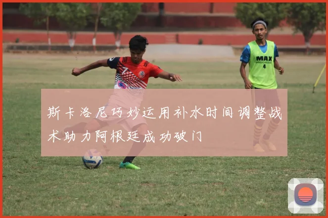 斯卡洛尼巧妙运用补水时间调整战术助力阿根廷成功破门