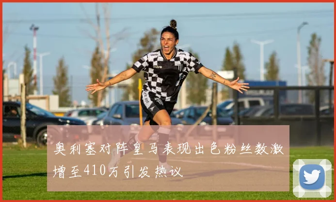 奥利塞对阵皇马表现出色粉丝数激增至410万引发热议