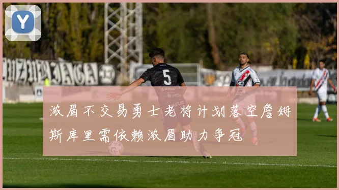 浓眉不交易勇士老将计划落空詹姆斯库里需依赖浓眉助力争冠