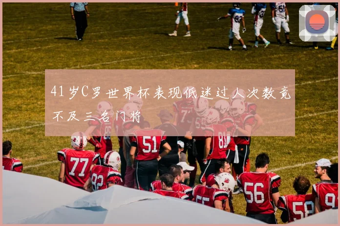 41岁C罗世界杯表现低迷过人次数竟不及三名门将