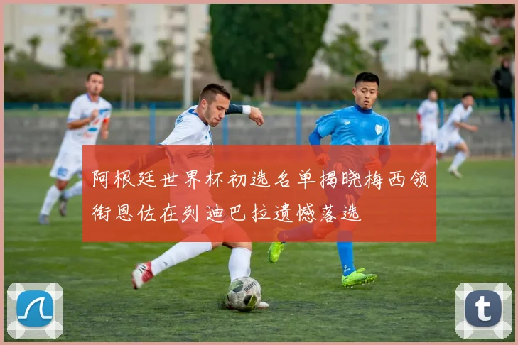 阿根廷世界杯初选名单揭晓梅西领衔恩佐在列迪巴拉遗憾落选