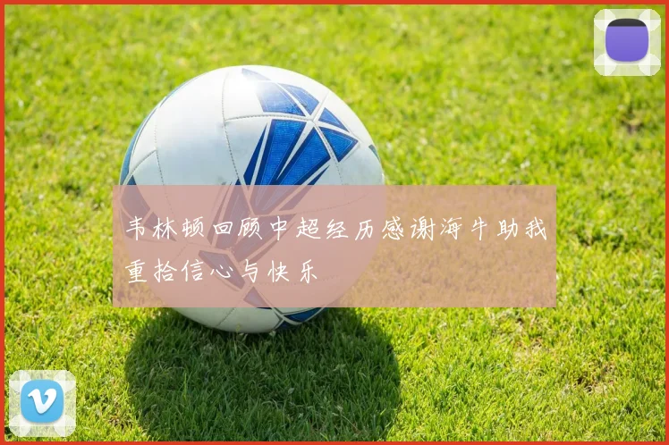 韦林顿回顾中超经历感谢海牛助我重拾信心与快乐