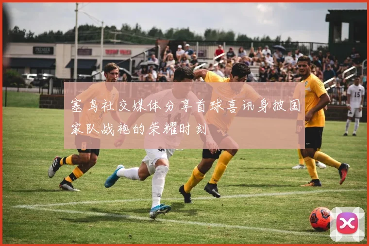 塞鸟社交媒体分享首球喜讯身披国家队战袍的荣耀时刻