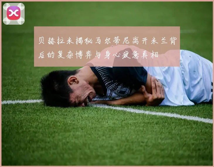 贝赫拉米揭秘马尔蒂尼离开米兰背后的复杂博弈与身心疲惫真相