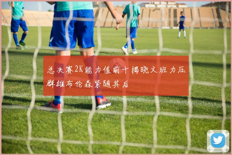 总决赛2K能力值前十揭晓文班力压群雄布伦森紧随其后