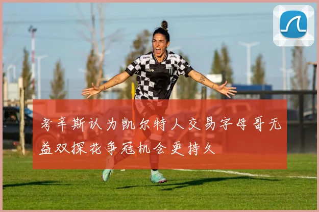 考辛斯认为凯尔特人交易字母哥无益双探花争冠机会更持久