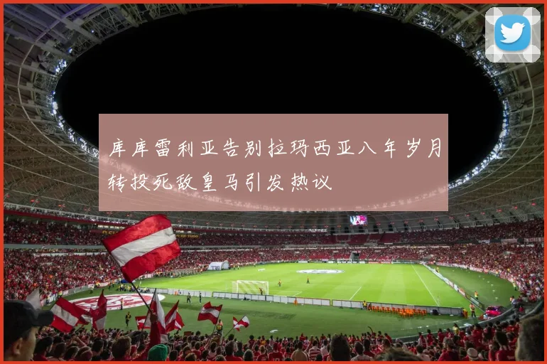 库库雷利亚告别拉玛西亚八年岁月转投死敌皇马引发热议