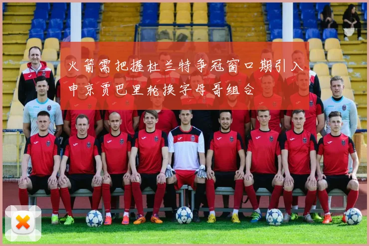 火箭需把握杜兰特争冠窗口期引入申京贾巴里轮换字母哥组合