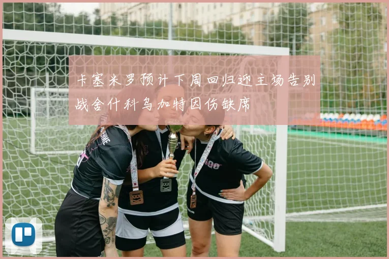 卡塞米罗预计下周回归迎主场告别战舍什科乌加特因伤缺席