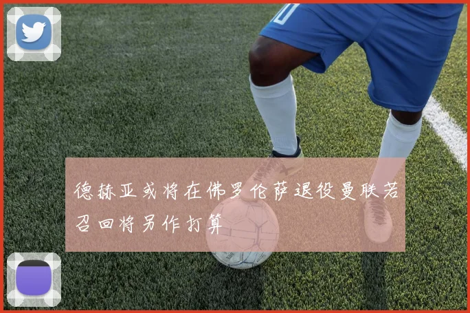 德赫亚或将在佛罗伦萨退役曼联若召回将另作打算